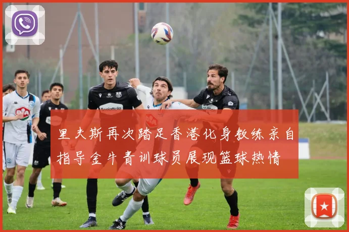 里夫斯再次踏足香港化身教练亲自指导金牛青训球员展现篮球热情