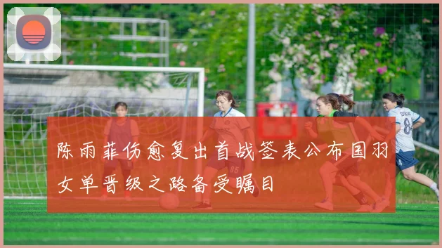 陈雨菲伤愈复出首战签表公布国羽女单晋级之路备受瞩目