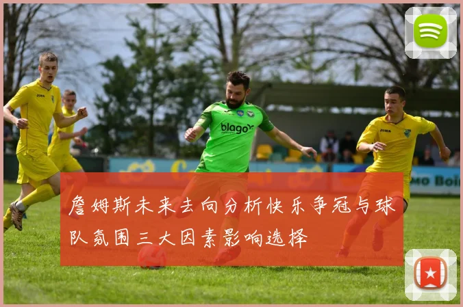 詹姆斯未来去向分析快乐争冠与球队氛围三大因素影响选择