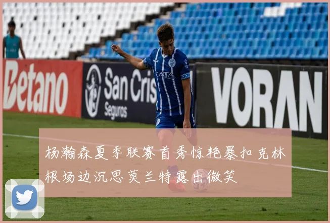杨瀚森夏季联赛首秀惊艳暴扣克林根场边沉思莫兰特露出微笑