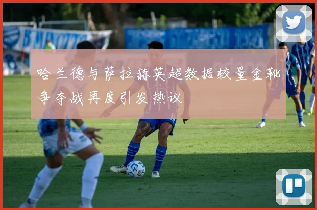 哈兰德与萨拉赫英超数据较量金靴争夺战再度引发热议