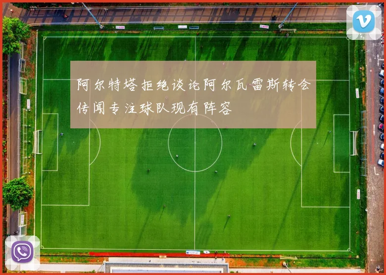 阿尔特塔拒绝谈论阿尔瓦雷斯转会传闻专注球队现有阵容