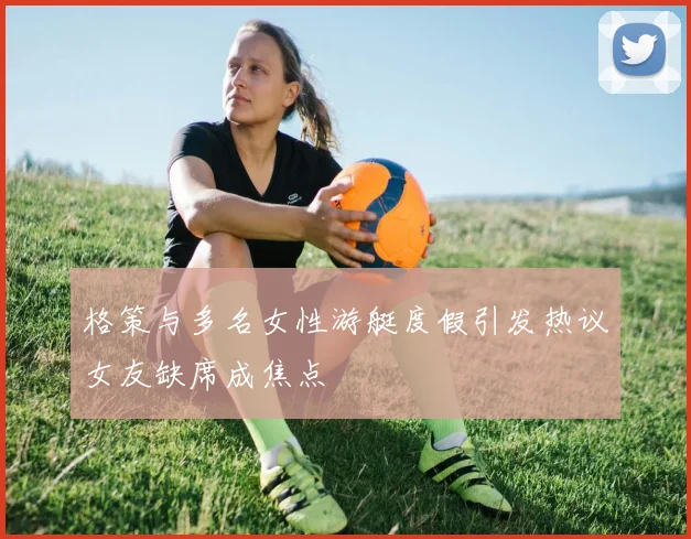 格策与多名女性游艇度假引发热议女友缺席成焦点